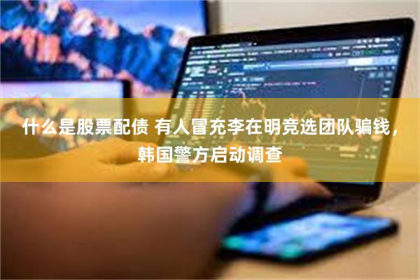 什么是股票配债 有人冒充李在明竞选团队骗钱，韩国警方启动调查