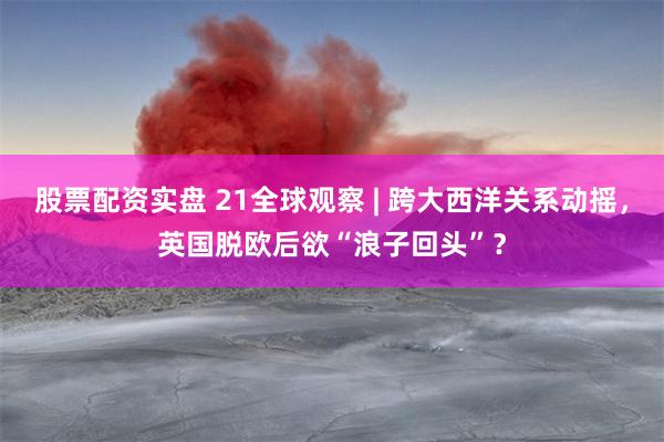 股票配资实盘 21全球观察 | 跨大西洋关系动摇，英国脱欧后欲“浪子回头”？