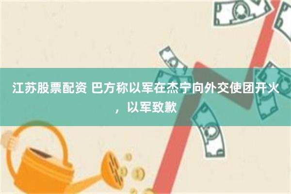 江苏股票配资 巴方称以军在杰宁向外交使团开火，以军致歉