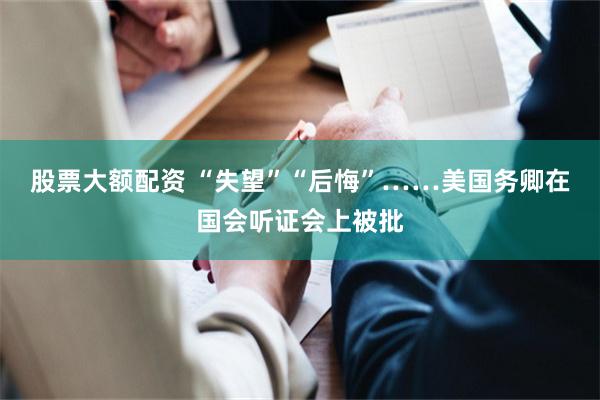 股票大额配资 “失望”“后悔”……美国务卿在国会听证会上被批