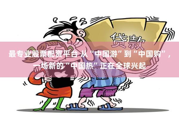 最专业股票配资平台 从“中国游”到“中国购”，一场新的“中国热”正在全球兴起