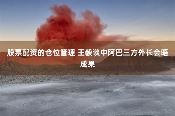 股票配资的仓位管理 王毅谈中阿巴三方外长会晤成果