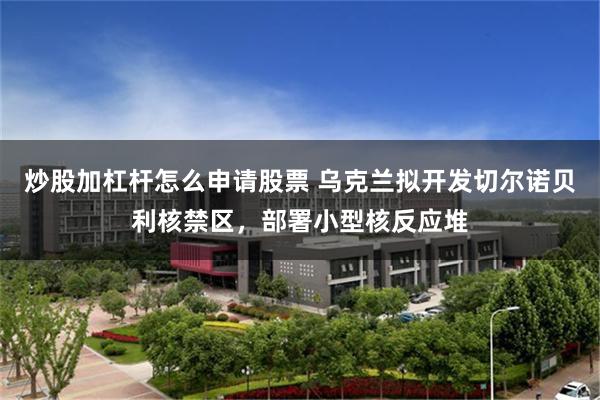 炒股加杠杆怎么申请股票 乌克兰拟开发切尔诺贝利核禁区，部署小型核反应堆
