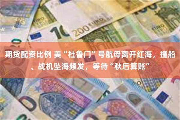 期货配资比例 美“杜鲁门”号航母离开红海，撞船、战机坠海频发，等待“秋后算账”