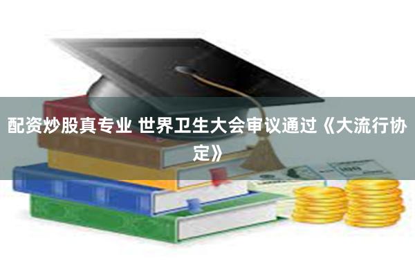 配资炒股真专业 世界卫生大会审议通过《大流行协定》