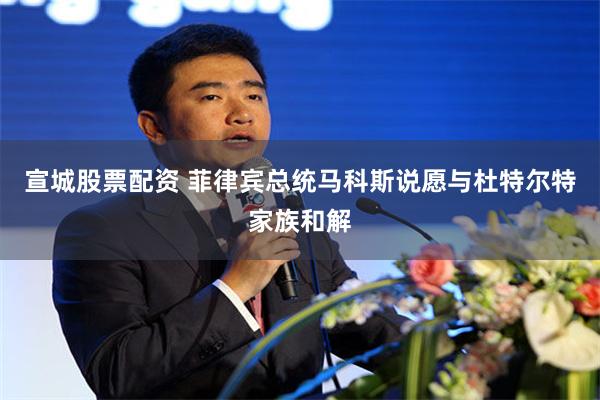 宣城股票配资 菲律宾总统马科斯说愿与杜特尔特家族和解