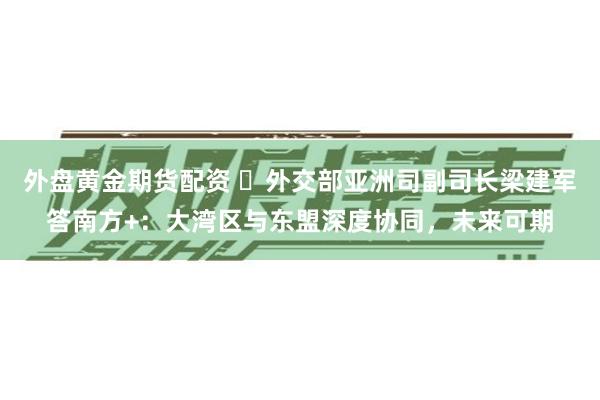 外盘黄金期货配资 ​外交部亚洲司副司长梁建军答南方+：大湾区与东盟深度协同，未来可期