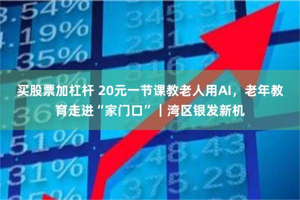 买股票加杠杆 20元一节课教老人用AI，老年教育走进“家门口”｜湾区银发新机