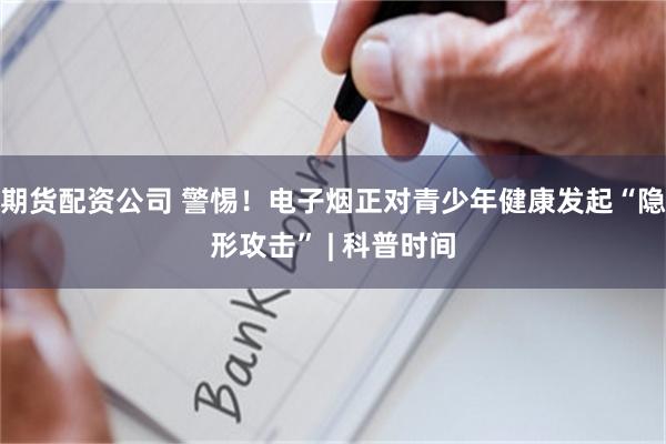 期货配资公司 警惕！电子烟正对青少年健康发起“隐形攻击” | 科普时间
