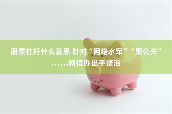 股票杠杆什么意思 针对“网络水军”“黑公关”……网信办出手整治