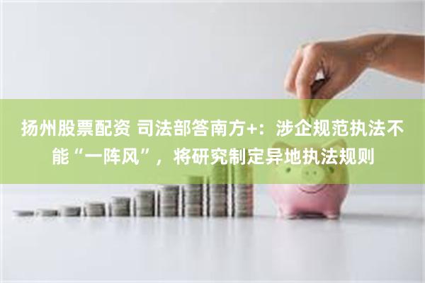 扬州股票配资 司法部答南方+：涉企规范执法不能“一阵风”，将研究制定异地执法规则