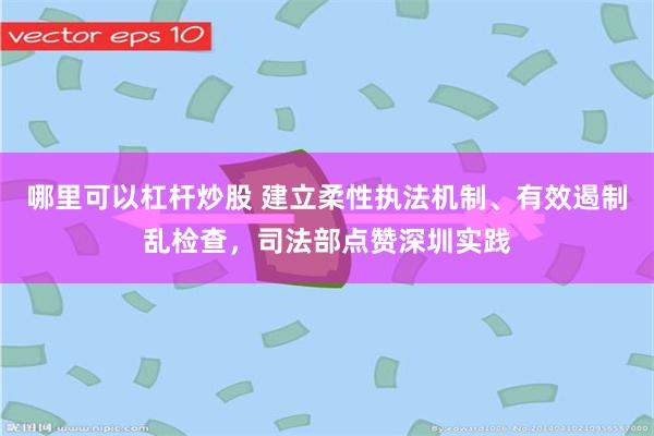 哪里可以杠杆炒股 建立柔性执法机制、有效遏制乱检查，司法部点赞深圳实践
