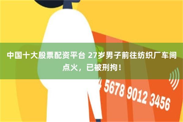 中国十大股票配资平台 27岁男子前往纺织厂车间点火，已被刑拘！