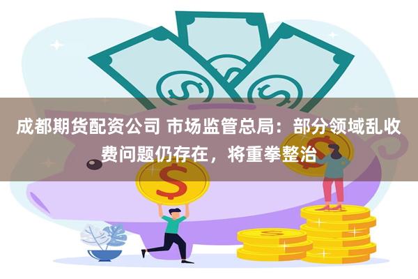 成都期货配资公司 市场监管总局：部分领域乱收费问题仍存在，将重拳整治