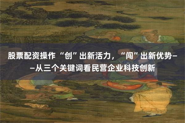 股票配资操作 “创”出新活力，“闯”出新优势——从三个关键词看民营企业科技创新