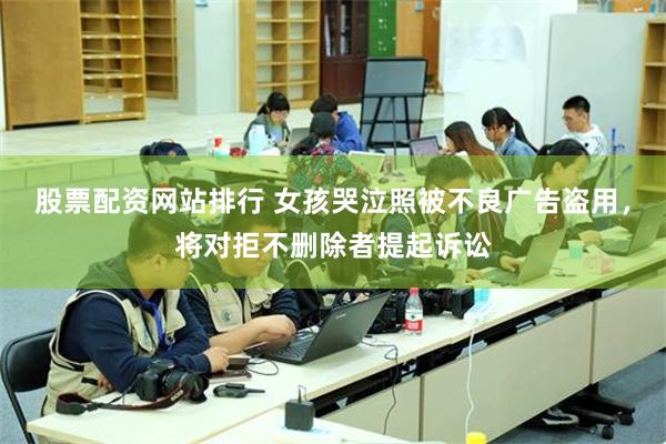 股票配资网站排行 女孩哭泣照被不良广告盗用，将对拒不删除者提起诉讼