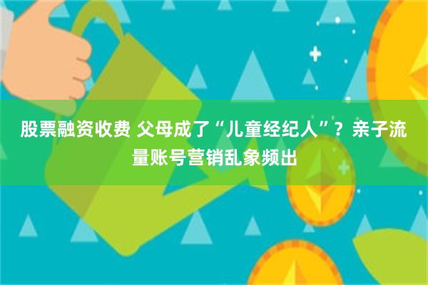 股票融资收费 父母成了“儿童经纪人”？亲子流量账号营销乱象频出