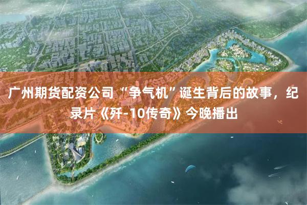 广州期货配资公司 “争气机”诞生背后的故事，纪录片《歼-10传奇》今晚播出