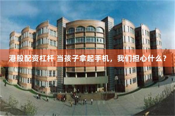 港股配资杠杆 当孩子拿起手机，我们担心什么？