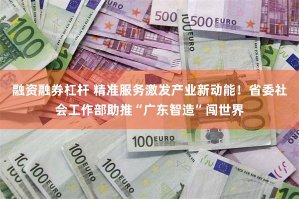 融资融券杠杆 精准服务激发产业新动能!省委社会工作部助推“广东智造”闯世界