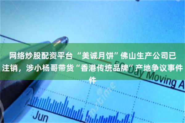 网络炒股配资平台 “美诚月饼”佛山生产公司已注销，涉小杨哥带货“香港传统品牌”产地争议事件