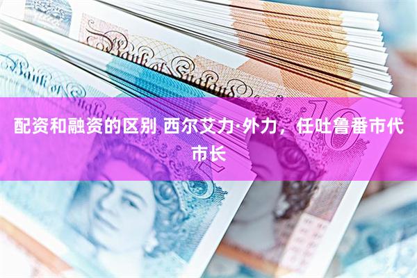 配资和融资的区别 西尔艾力·外力，任吐鲁番市代市长