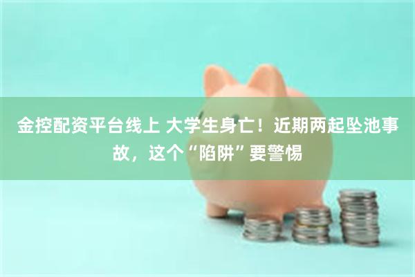 金控配资平台线上 大学生身亡！近期两起坠池事故，这个“陷阱”要警惕