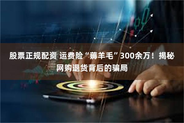 股票正规配资 运费险“薅羊毛”300余万!揭秘网购退货背后的骗局