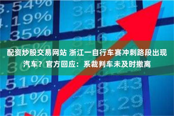 配资炒股交易网站 浙江一自行车赛冲刺路段出现汽车？官方回应：系裁判车未及时撤离