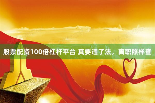 股票配资100倍杠杆平台 真要违了法，离职照样查