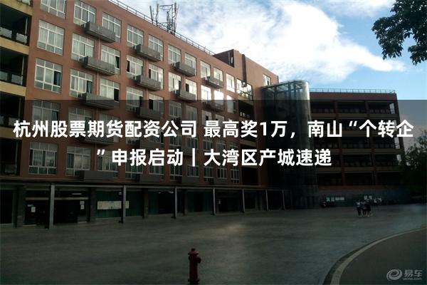 杭州股票期货配资公司 最高奖1万，南山“个转企”申报启动｜大湾区产城速递