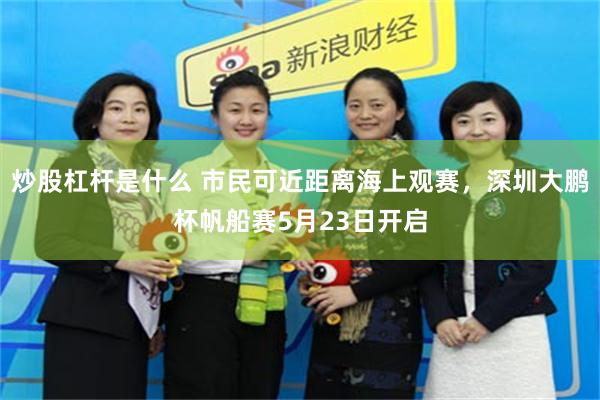 炒股杠杆是什么 市民可近距离海上观赛，深圳大鹏杯帆船赛5月23日开启