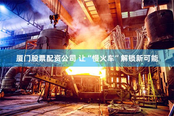 厦门股票配资公司 让“慢火车”解锁新可能