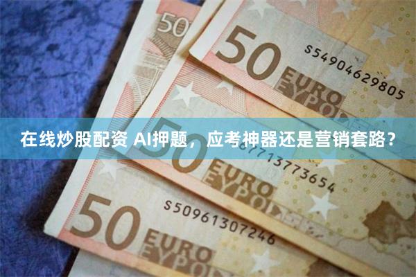 在线炒股配资 AI押题，应考神器还是营销套路？