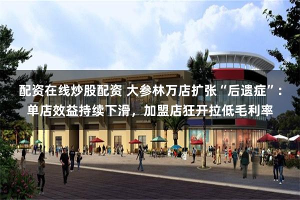 配资在线炒股配资 大参林万店扩张“后遗症”：单店效益持续下滑，加盟店狂开拉低毛利率