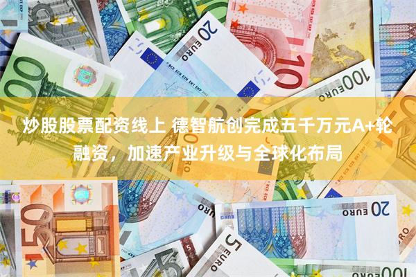 炒股股票配资线上 德智航创完成五千万元A+轮融资，加速产业升级与全球化布局
