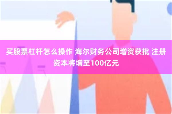 买股票杠杆怎么操作 海尔财务公司增资获批 注册资本将增至100亿元