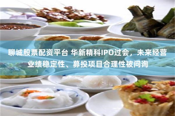 聊城股票配资平台 华新精科IPO过会，未来经营业绩稳定性、募投项目合理性被问询