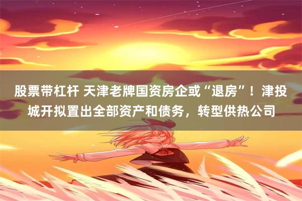 股票带杠杆 天津老牌国资房企或“退房”！津投城开拟置出全部资产和债务，转型供热公司