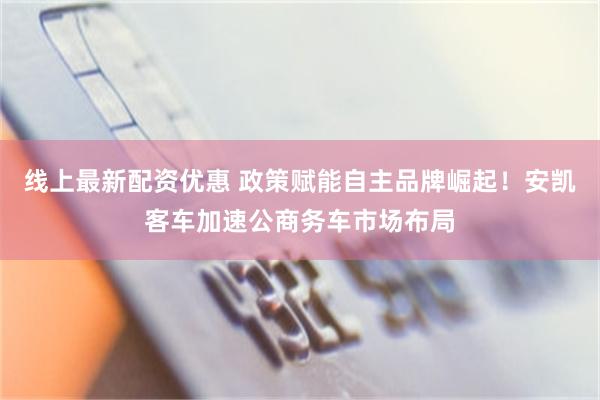 线上最新配资优惠 政策赋能自主品牌崛起！安凯客车加速公商务车市场布局
