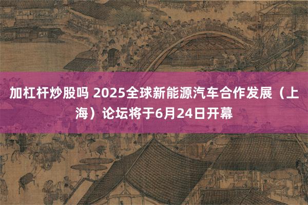 加杠杆炒股吗 2025全球新能源汽车合作发展（上海）论坛将于6月24日开幕