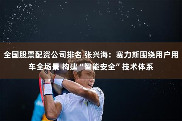 全国股票配资公司排名 张兴海：赛力斯围绕用户用车全场景 构建“智能安全”技术体系