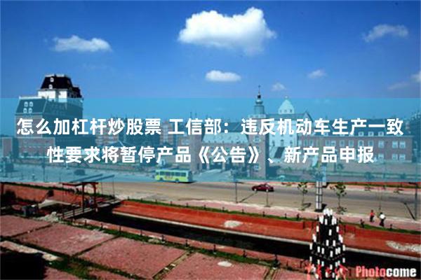 怎么加杠杆炒股票 工信部：违反机动车生产一致性要求将暂停产品《公告》、新产品申报