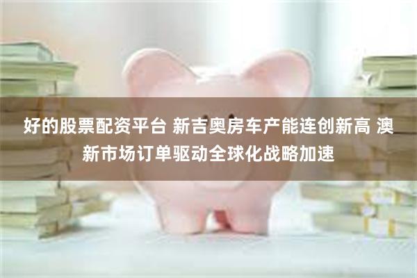 好的股票配资平台 新吉奥房车产能连创新高 澳新市场订单驱动全球化战略加速
