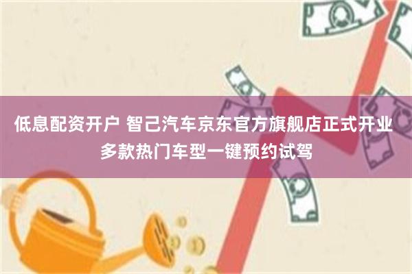 低息配资开户 智己汽车京东官方旗舰店正式开业 多款热门车型一键预约试驾