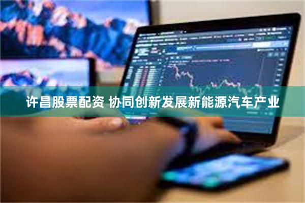 许昌股票配资 协同创新发展新能源汽车产业