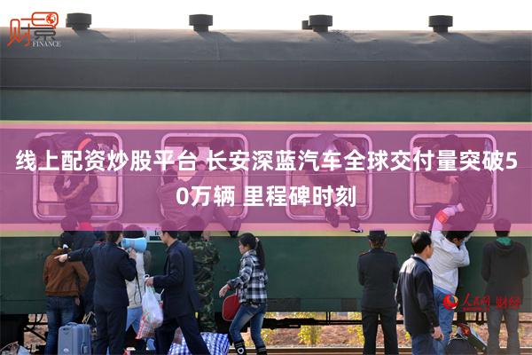 线上配资炒股平台 长安深蓝汽车全球交付量突破50万辆 里程碑时刻