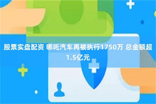 股票实盘配资 哪吒汽车再被执行1750万 总金额超1.5亿元