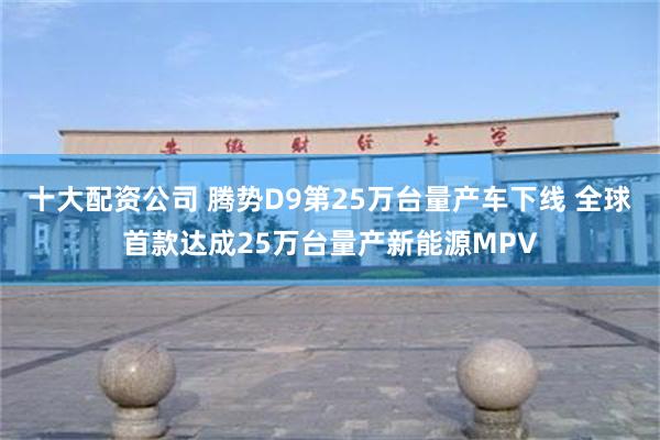 十大配资公司 腾势D9第25万台量产车下线 全球首款达成25万台量产新能源MPV
