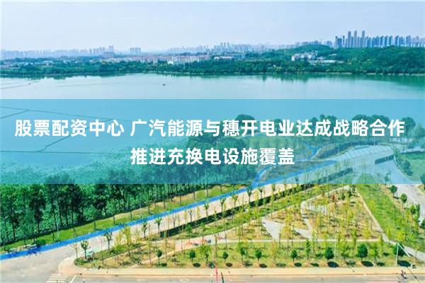 股票配资中心 广汽能源与穗开电业达成战略合作 推进充换电设施覆盖